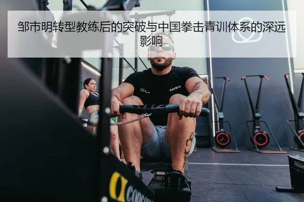 邹市明转型教练后的突破与中国拳击青训体系的深远影响